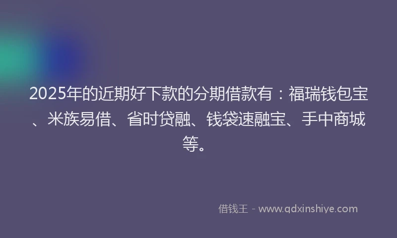 2025年的近期好下款的分期借款有：福瑞钱包宝、米族易借、省时贷融、钱袋速融宝、手中商城等。