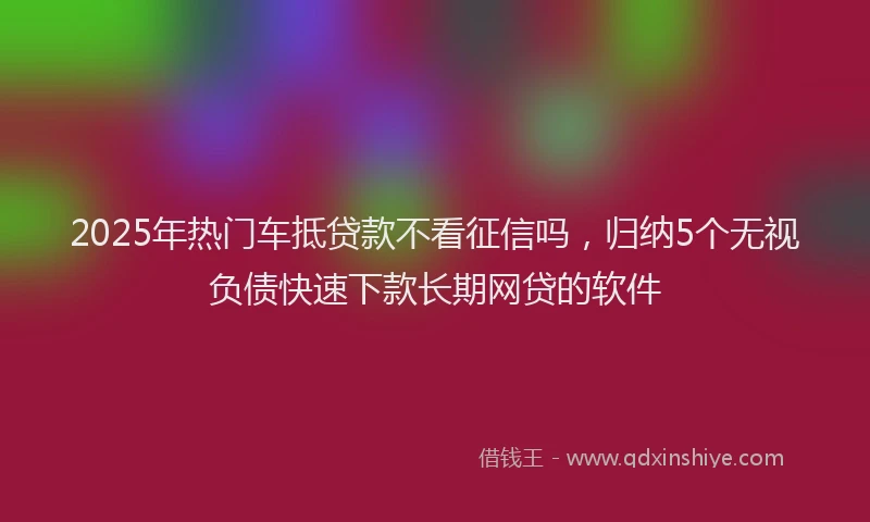2025年热门车抵贷款不看征信吗，归纳5个无视负债快速下款长期网贷的软件