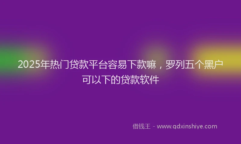 2025年热门贷款平台容易下款嘛,罗列五个黑户可以下的贷款软件