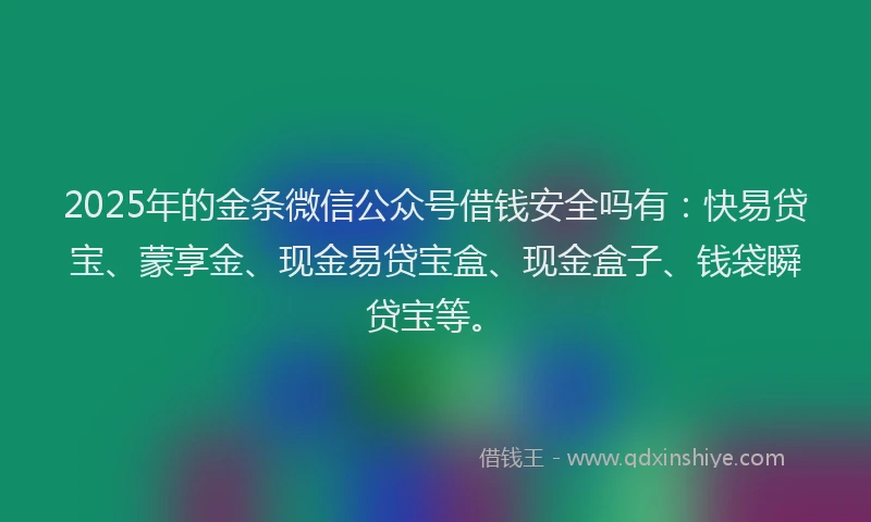 2025年的金条微信公众号借钱安全吗有:快易贷宝、蒙享金、现金易贷宝盒、现金盒子、钱袋瞬贷宝等。