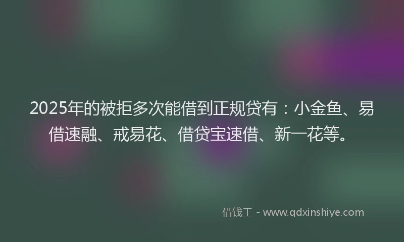 2025年的被拒多次能借到正规贷有：小金鱼、易借速融、戒易花、借贷宝速借、新一花等。