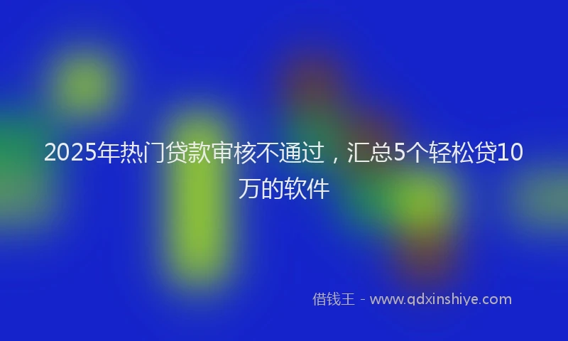 2025年热门贷款审核不通过,汇总5个轻松贷10万的软件