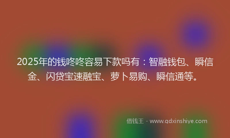 2025年的钱咚咚容易下款吗有：智融钱包、瞬信金、闪贷宝速融宝、萝卜易购、瞬信通等。