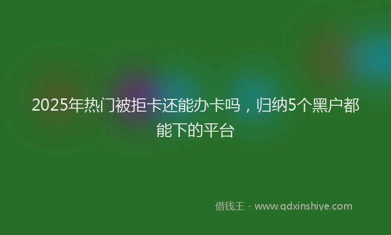 2025年热门被拒卡还能办卡吗，归纳5个黑户都能下的平台