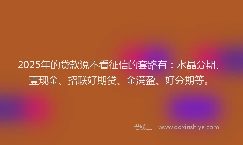 2025年的贷款说不看征信的套路有：水晶分期、壹现金、招联好期贷、金满盈、好分期等。