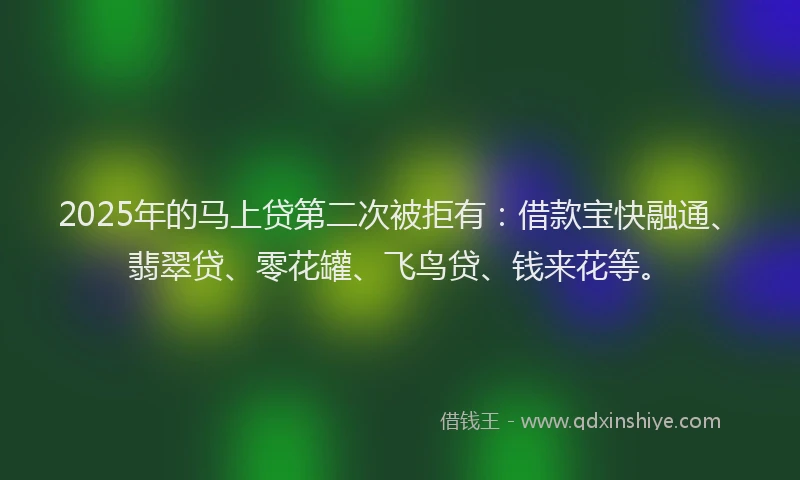 2025年的马上贷第二次被拒有：借款宝快融通、翡翠贷、零花罐、飞鸟贷、钱来花等。