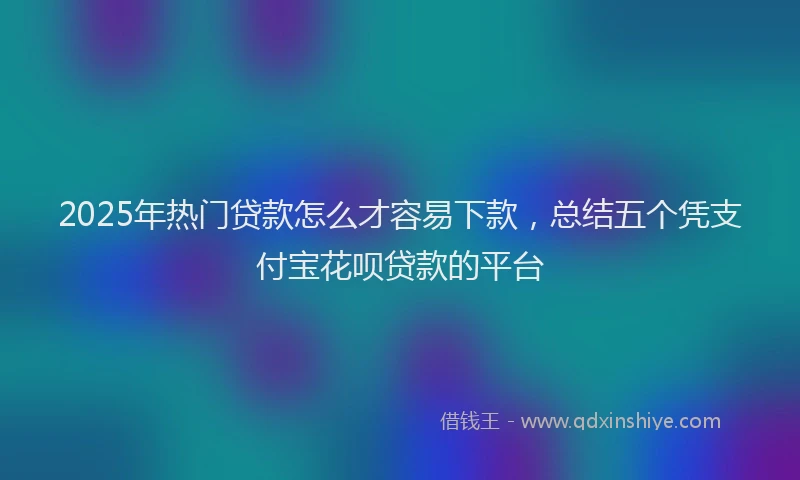 2025年热门贷款怎么才容易下款,总结五个凭支付宝花呗贷款的平台