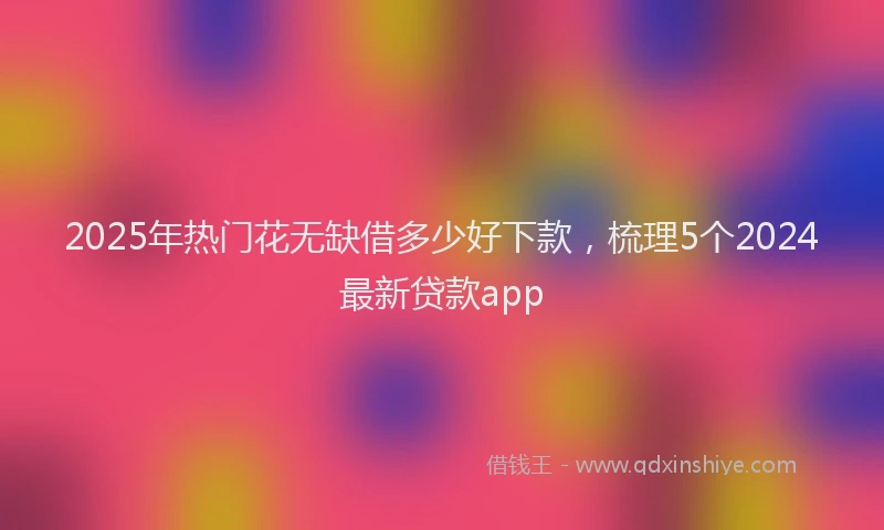 2025年热门花无缺借多少好下款，梳理5个2024最新贷款app