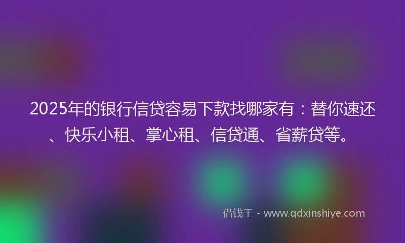 2025年的银行信贷容易下款找哪家有：替你速还、快乐小租、掌心租、信贷通、省薪贷等。
