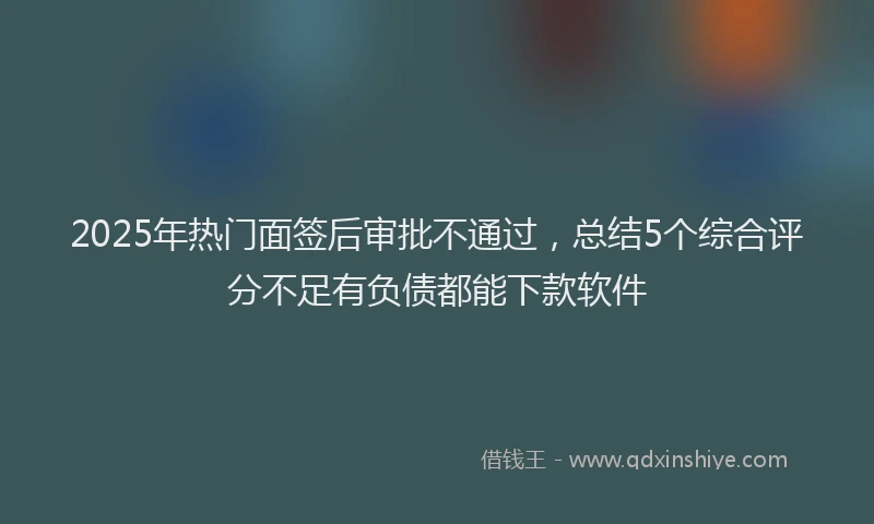 2025年热门面签后审批不通过，总结5个综合评分不足有负债都能下款软件