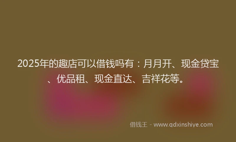 2025年的趣店可以借钱吗有：月月开、现金贷宝、优品租、现金直达、吉祥花等。