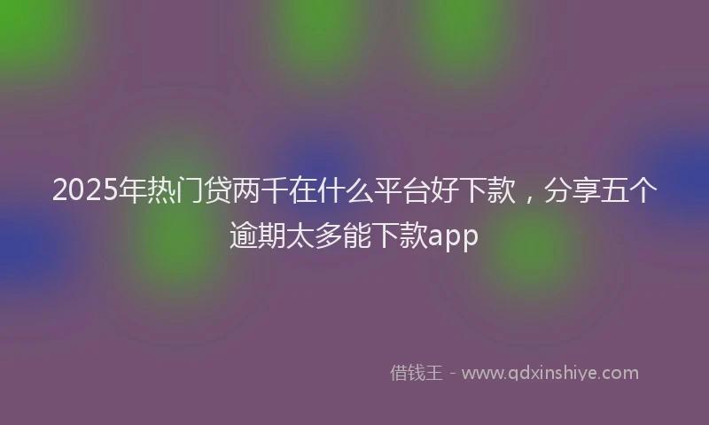 2025年热门贷两千在什么平台好下款，分享五个逾期太多能下款app