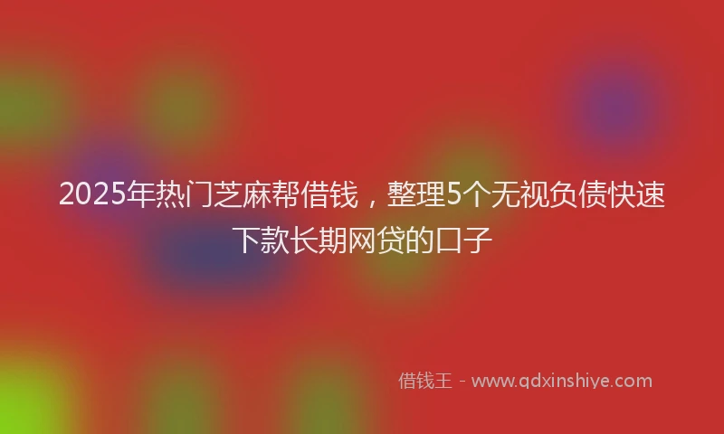2025年热门芝麻帮借钱，整理5个无视负债快速下款长期网贷的口子