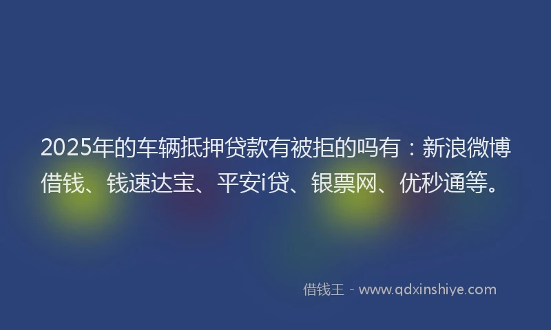 2025年的车辆抵押贷款有被拒的吗有:新浪微博借钱、钱速达宝、平安i贷、银票网、优秒通等。