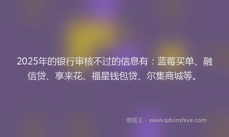 2025年的银行审核不过的信息有:蓝莓买单、融信贷、享来花、福星钱包贷、尔集商城等。
