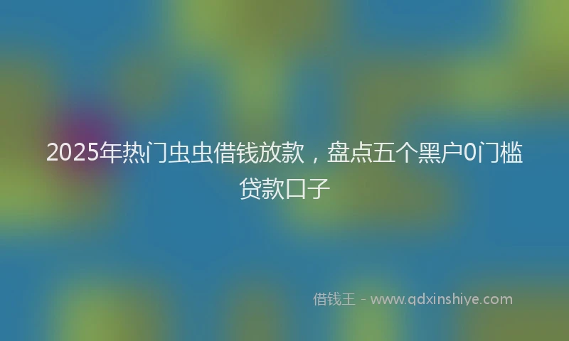 2025年热门虫虫借钱放款，盘点五个黑户0门槛贷款口子