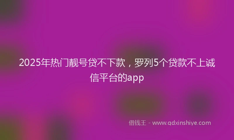 2025年热门靓号贷不下款,罗列5个贷款不上诚信平台的app
