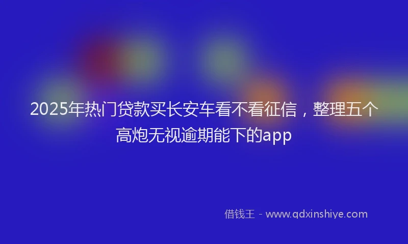 2025年热门贷款买长安车看不看征信，整理五个高炮无视逾期能下的app