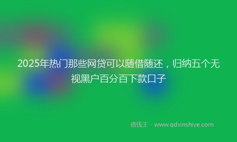2025年热门那些网贷可以随借随还，归纳五个无视黑户百分百下款口子