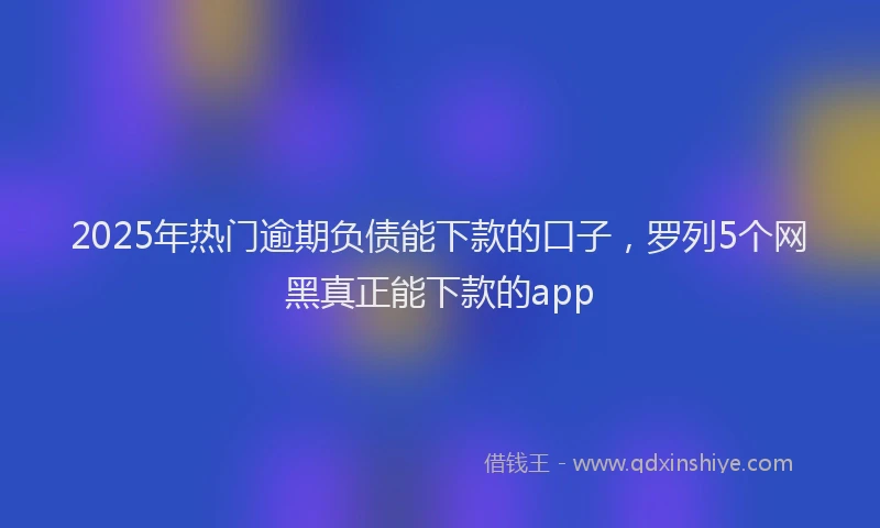 2025年热门逾期负债能下款的口子，罗列5个网黑真正能下款的app