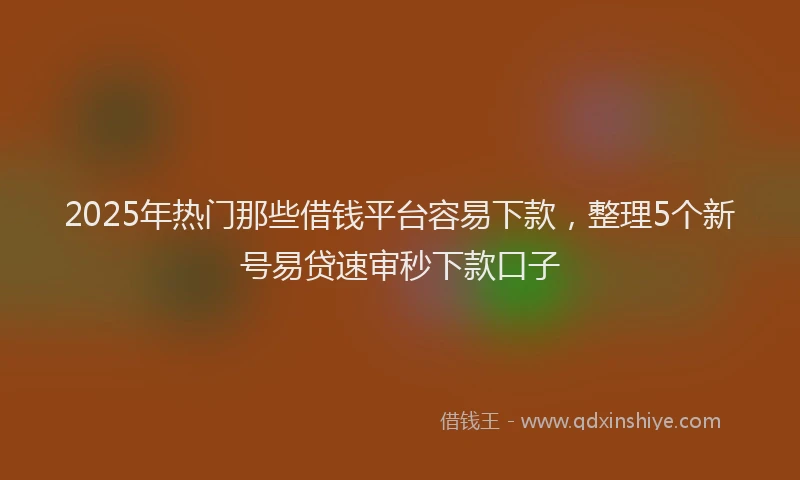 2025年热门那些借钱平台容易下款，整理5个新号易贷速审秒下款口子