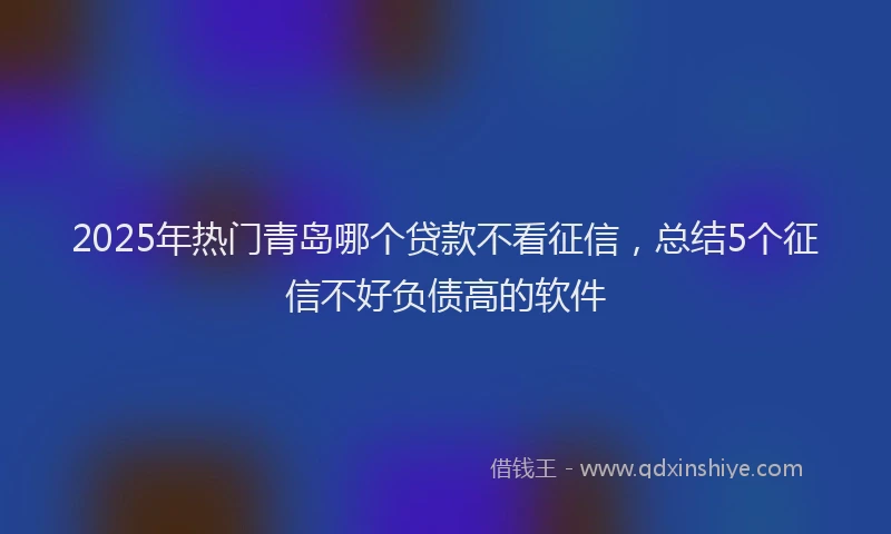 2025年热门青岛哪个贷款不看征信,总结5个征信不好负债高的软件