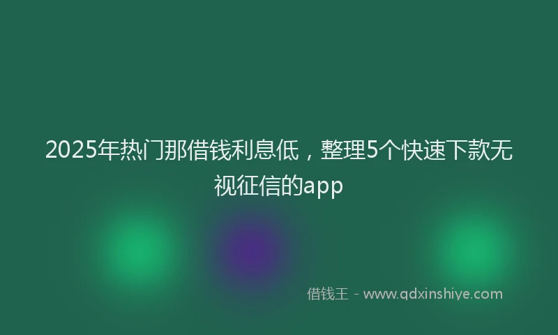 2025年热门那借钱利息低,整理5个快速下款无视征信的app