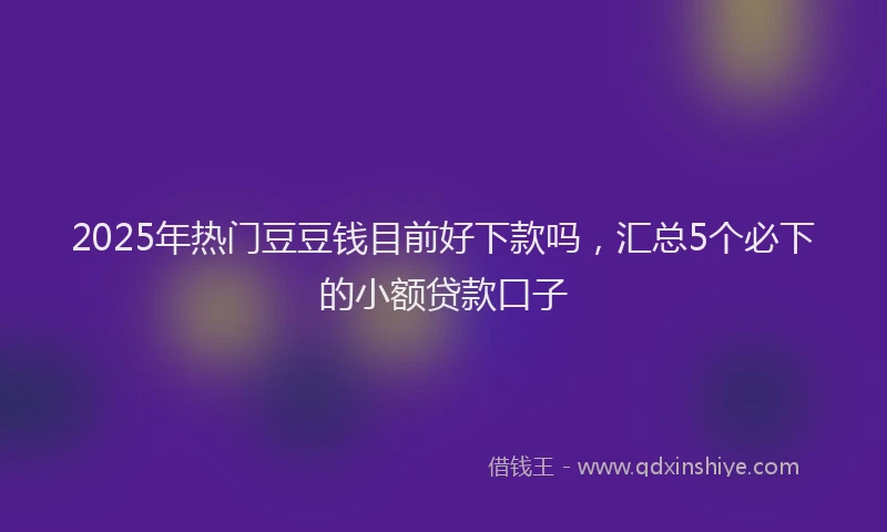 2025年热门豆豆钱目前好下款吗，汇总5个必下的小额贷款口子