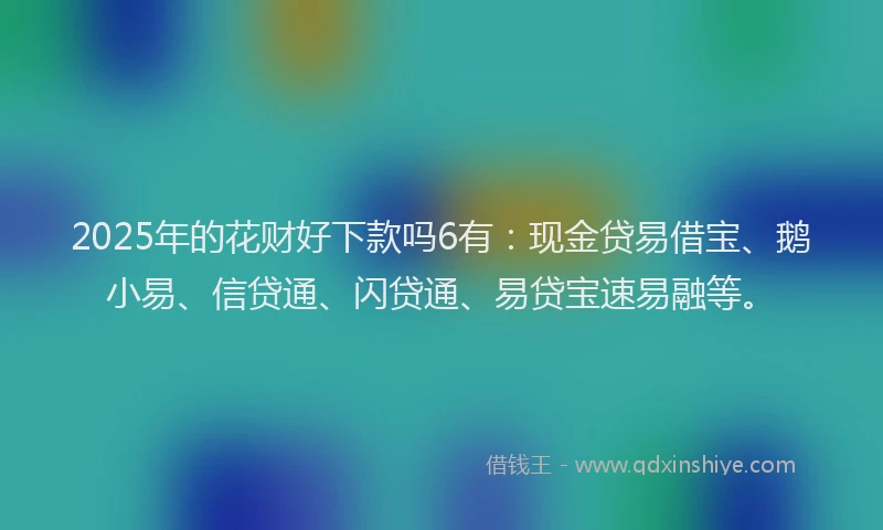 2025年的花财好下款吗6有：现金贷易借宝、鹅小易、信贷通、闪贷通、易贷宝速易融等。