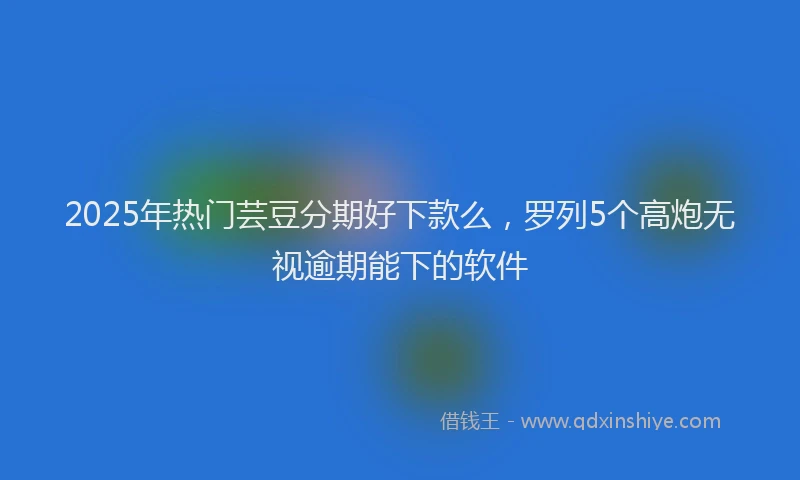 2025年热门芸豆分期好下款么,罗列5个高炮无视逾期能下的软件