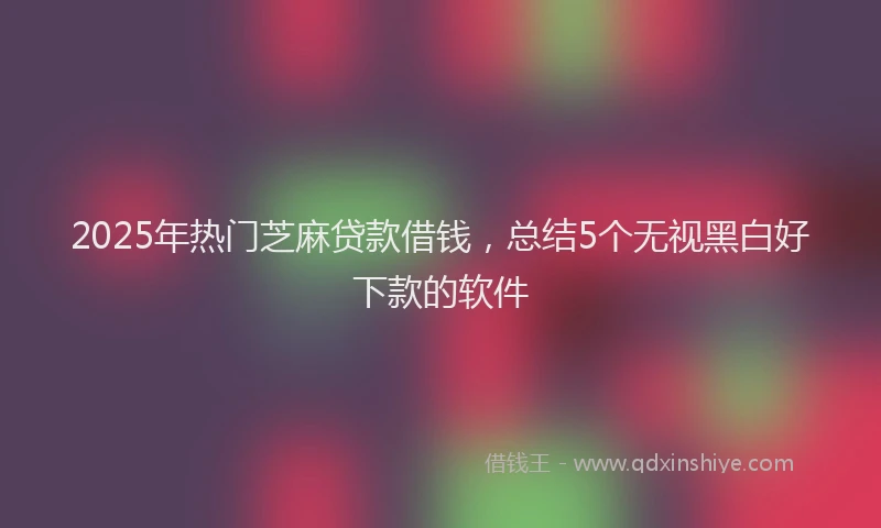 2025年热门芝麻贷款借钱，总结5个无视黑白好下款的软件