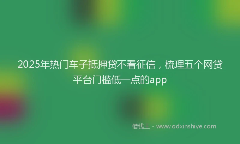 2025年热门车子抵押贷不看征信,梳理五个网贷平台门槛低一点的app