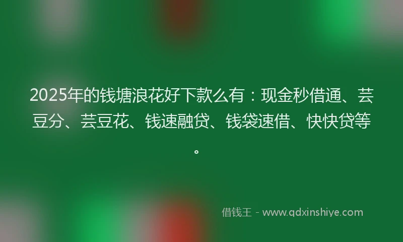 2025年的钱塘浪花好下款么有：现金秒借通、芸豆分、芸豆花、钱速融贷、钱袋速借、快快贷等。