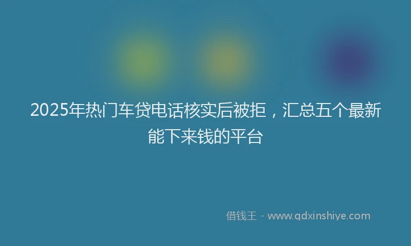 2025年热门车贷电话核实后被拒,汇总五个最新能下来钱的平台