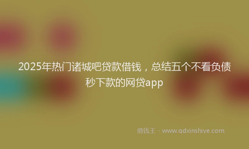 2025年热门诸城吧贷款借钱，总结五个不看负债秒下款的网贷app