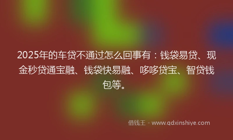 2025年的车贷不通过怎么回事有：钱袋易贷、现金秒贷通宝融、钱袋快易融、哆哆贷宝、智贷钱包等。