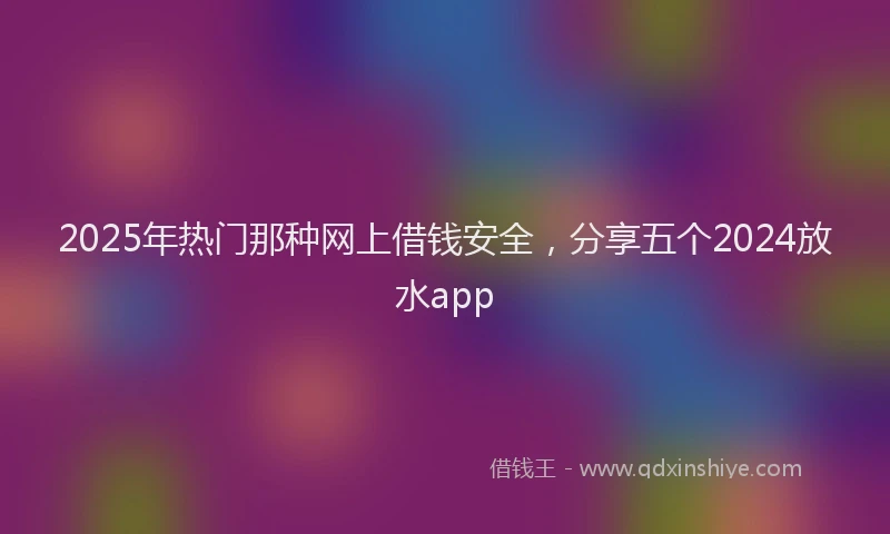 2025年热门那种网上借钱安全，分享五个2024放水app