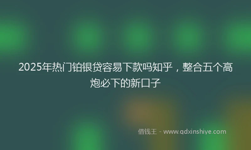 2025年热门铂银贷容易下款吗知乎,整合五个高炮必下的新口子