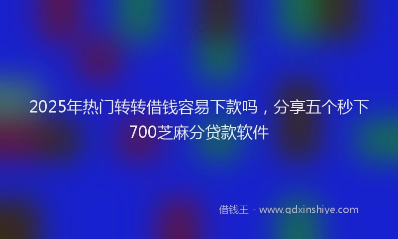 2025年热门转转借钱容易下款吗,分享五个秒下700芝麻分贷款软件