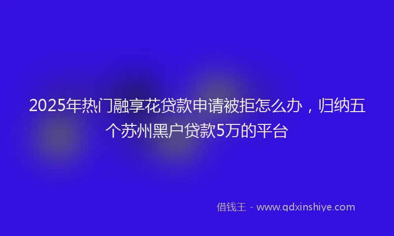 2025年热门融享花贷款申请被拒怎么办，归纳五个苏州黑户贷款5万的平台