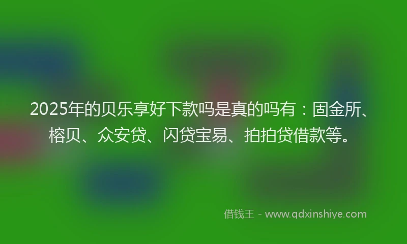 2025年的贝乐享好下款吗是真的吗有：固金所、榕贝、众安贷、闪贷宝易、拍拍贷借款等。