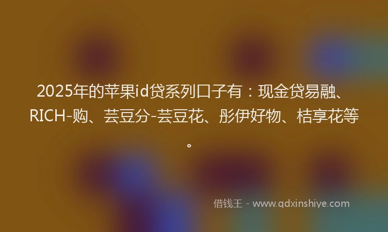 2025年的苹果id贷系列口子有：现金贷易融、RICH-购、芸豆分-芸豆花、彤伊好物、桔享花等。