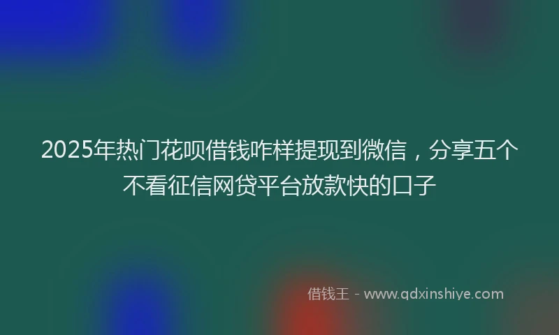 2025年热门花呗借钱咋样提现到微信，分享五个不看征信网贷平台放款快的口子