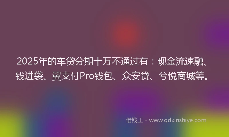 2025年的车贷分期十万不通过有:现金流速融、钱进袋、翼支付Pro钱包、众安贷、兮悦商城等。
