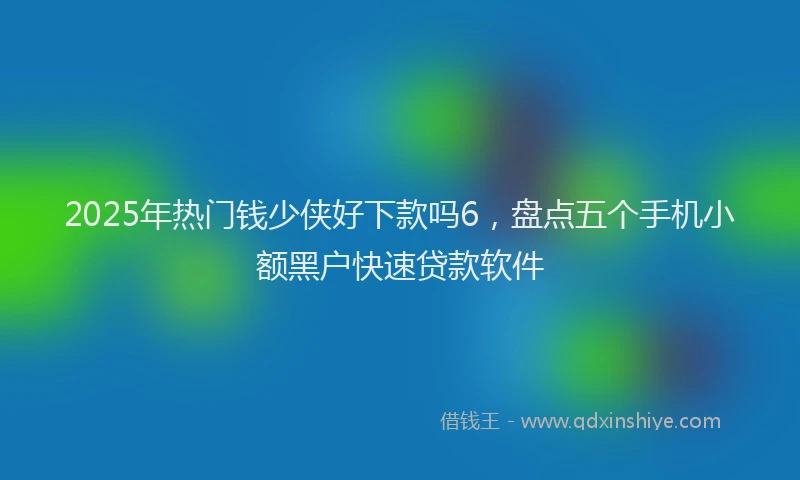 2025年热门钱少侠好下款吗6,盘点五个手机小额黑户快速贷款软件