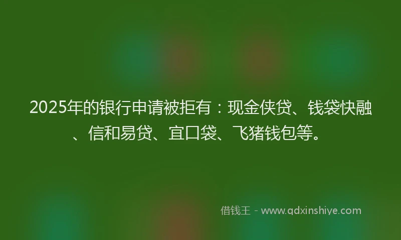 2025年的银行申请被拒有:现金侠贷、钱袋快融、信和易贷、宜口袋、飞猪钱包等。