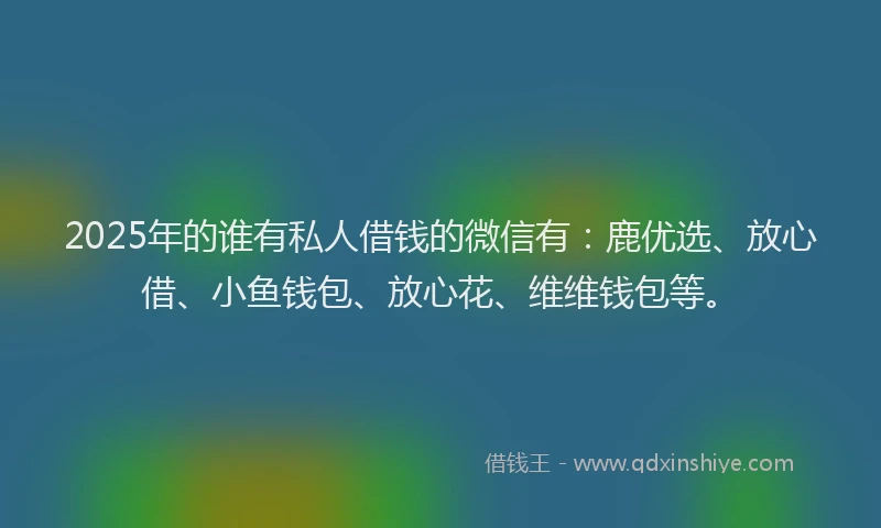 2025年的谁有私人借钱的微信有：鹿优选、放心借、小鱼钱包、放心花、维维钱包等。