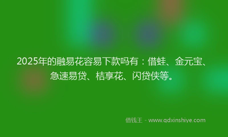 2025年的融易花容易下款吗有：借蛙、金元宝、急速易贷、桔享花、闪贷侠等。