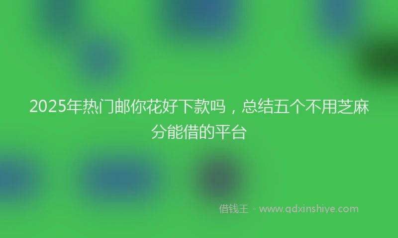 2025年热门邮你花好下款吗，总结五个不用芝麻分能借的平台