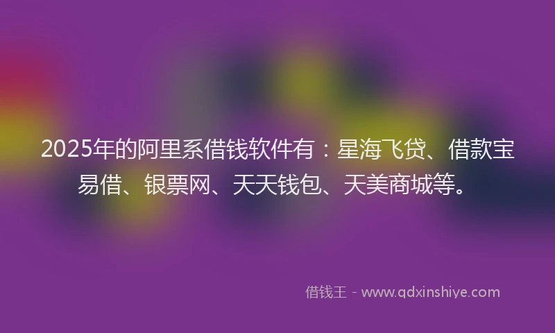 2025年的阿里系借钱软件有：星海飞贷、借款宝易借、银票网、天天钱包、天美商城等。